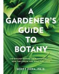 Title: A Gardener's Guide to Botany: The biology behind the plants you love, how they grow, and what they need, Author: Scott Zona