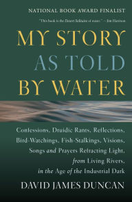 Title: My Story as Told by Water: Confessions, Druidic Rants, Reflections, Bird-watchings, Fish-stalkings, Visions , Songs and Prayers Refracting Light, From Living Rivers, in the Age of the Ind, Author: David James Duncan