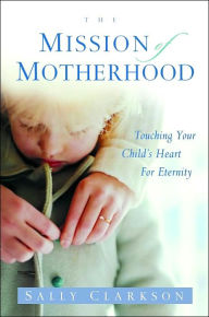 The Mission of Motherhood: Touching Your Child's Heart of Eternity