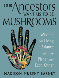 Title: Our Ancestors Want Us to Be Mushrooms: Wisdom for Living in Balance with the Planet and Each Other, Author: Madison Murphy Barney