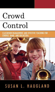 Title: Crowd Control: Classroom Management and Effective Teaching for Chorus, Band, and Orchestra, Author: Susan L. Haugland