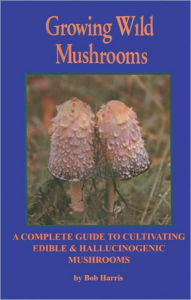 Title: Growing Wild Mushrooms: A Complete Guide to Cultivating Edible and Hallucinogenic Mushrooms, Author: Bob Harris
