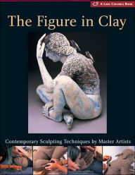 The Figure in Clay: Contemporary Sculpting Techniques by Master Artists