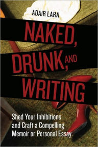 Title: Naked, Drunk, and Writing: Shed Your Inhibitions and Craft a Compelling Memoir or Personal Essay, Author: Adair Lara