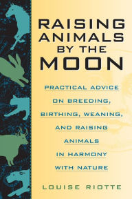 Title: Raising Animals by the Moon: Practical Advice on Breeding, Birthing, Weaning, and Raising Animals in Harmony with Nature, Author: Louise Riotte