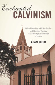 Title: Enchanted Calvinism: Labor Migration, Afflicting Spirits, and Christian Therapy in the Presbyterian Church of Ghana, Author: Adam Mohr
