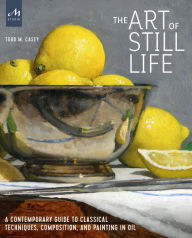 Title: The Art of Still Life: A Contemporary Guide to Classical Techniques, Composition, and Painting in Oil, Author: Todd M. Casey