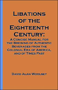 Title: Libations of the Eighteenth Century: A Concise Manual for the Brewing of Authentic Beverages from the Colonial Era of America, and of Times Past, Author: David A. Woolsey