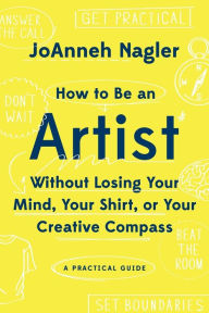 Title: How to Be an Artist Without Losing Your Mind, Your Shirt, Or Your Creative Compass: A Practical Guide, Author: JoAnneh Nagler