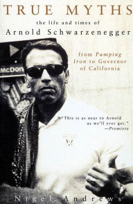 True Myths of Arnold Schwarzenegger: The Life and Times of Arnold Schwarzenegger, from Pumping Iron to Governor of California