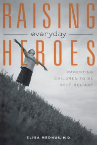 Title: Raising Everyday Heroes: Parenting Children To Be Self-Reliant, Author: Elisa Medhus M.D. M.D.