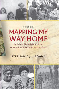 Title: Mapping My Way Home: Activism, Nostalgia, and the Downfall of Apartheid South Africa, Author: Stephanie Urdang