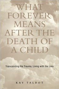 Title: What Forever Means After the Death of a Child: Transcending the Trauma, Living with the Loss, Author: Kay Talbot