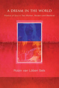 Title: A Dream in the World: Poetics of Soul in Two Women, Modern and Medieval, Author: Robin van Lõben Sels