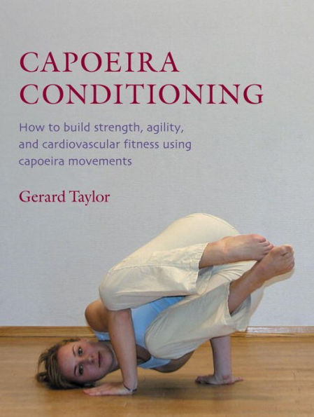 Capoeira Conditioning: How to Build Strength, Agility, and Cardiovascular Fitness Using Capoeira Movements