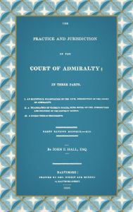 Title: The Practice and Jurisdiction of the Court of Admiralty: In Three Parts I. An Historical Examination of the Civil Jurisdiction of the Court of Admiralty. II. A Translation of Clerke's Praxis, with Notes... III. A Collection of Precedents (1809), Author: John E Hall