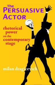 Title: The Persuasive Actor: Rhetorical Power on the Contemporary Stage, Author: Milan Dragicevich