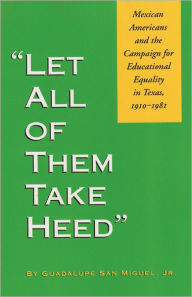 Title: Let All of Them Take Heed: Mexican Americans and the Campaign for Educational Equality in Texas, 1910-1981, Author: Guadalupe San Miguel Jr.