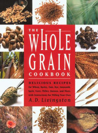 Title: Whole Grain Cookbook: Delicious Recipes for Wheat, Barley, Oats, Rye, Amaranth, Spelt, Corn, Millet, Quinoa and More with Instructions for Milling Your Own, Author: A. D. Livingston
