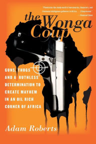 Title: The Wonga Coup: Guns, Thugs, and a Ruthless Determination to Create Mayhem in an Oil-Rich Corner of Africa, Author: Adam Roberts