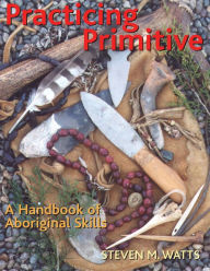 Title: Practicing Primitive: A Handbook of Aboriginal Skills, Author: Steven Watts