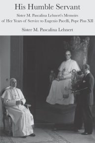 Title: His Humble Servant: Sister M. Pascalina Lehnert's Memoirs of Her Years of Service to Eugenio Pacelli, Pope Pius XII, Author: M. Pascalina Lehnert
