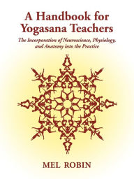 Title: A Handbook for Yogasana Teachers: The Incorporation of Neuroscience, Physiology, and Anatomy into the Practice, Author: Mel Robin