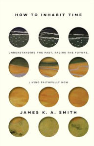 Title: How to Inhabit Time: Understanding the Past, Facing the Future, Living Faithfully Now, Author: James K. A. Smith