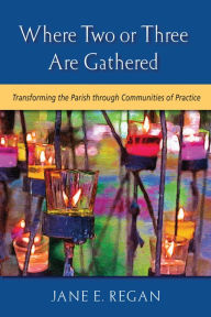 Title: Where Two or Three are Gathered: Transforming the Parish through Communities of Practice, Author: Jane E. Regan