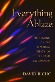 Title: Everything Ablaze: Meditating on the Mystical Vision of Teilhard de Chardin, Author: David Richo