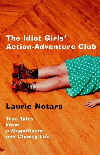 The Idiot Girls' Action-Adventure Club: True Tales from a Magnificent and Clumsy Life