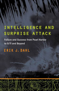 Title: Intelligence and Surprise Attack: Failure and Success from Pearl Harbor to 9/11 and Beyond, Author: Erik J. Dahl