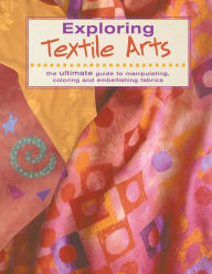 Exploring Textile Arts: The Ultimate Guide to Manipulating, Coloring and Embellishing Fabrics