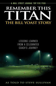 Title: Remember This Titan: The Bill Yoast Story: Lessons Learned from a Celebrated Coach's Journey As Told to Steve Sullivan, Author: Steve Sullivan