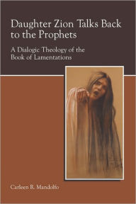 Title: Daughter Zion Talks Back to the Prophets: A Dialogic Theology of the Book of Lamentations, Author: Carleen Mandolfo