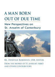 Title: A Man Born Out of Due Time: New Perspectives on St. Anselm of Canterbury, Author: Dunstan Robidoux