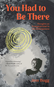 Title: You Had to Be There: Thoughts on Ecological Grief in the Anthropocene, Author: Jess Bugg
