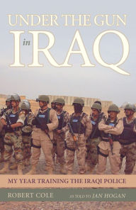 Title: Under the Gun in Iraq: My Year Training the Iraqi Police, Author: Robert Cole