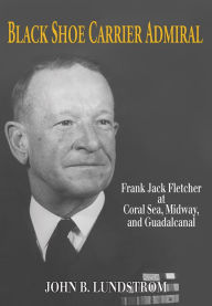 Title: Black Shoe Carrier Admiral: Frank Jack Fletcher at Coral Sea, Midway, and Guadalcanal, Author: John B Lundstrom