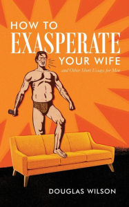 Title: How to Exasperate Your Wife and Other Short Essays for Men, Author: Douglas Wilson