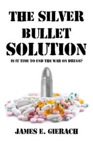 Title: Silver Bullet Solution: Is it time to end the War on Drugs?, Author: James Gierach