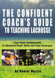 Title: Confident Coach's Guide to Teaching Lacrosse: From Basic Fundamentals To Advanced Player Skills And Team Strategies, Author: Daniel Morris