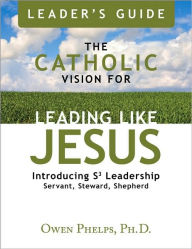 The Catholic Vision for Leading Like Jesus Leader's Guide: Introducing Leadership S3 Leadership Servant, Steward, Shepherd