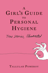 Title: A Girl's Guide to Personal Hygiene: True Stories, Illustrated, Author: Tallulah Pomeroy