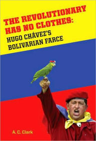 Title: The Revolutionary Has No Clothes: Hugo Chavez's Bolivarian Farce, Author: A.C. Clark