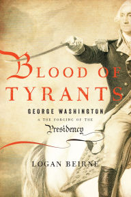 Title: Blood of Tyrants: George Washington & the Forging of the Presidency, Author: Logan Beirne