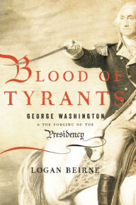 Title: Blood of Tyrants: George Washington & the Forging of the Presidency, Author: Logan Beirne