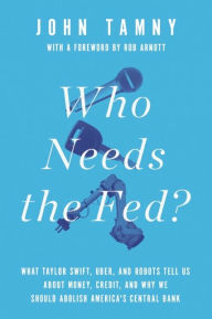 Title: Who Needs the Fed?: What Taylor Swift, Uber, and Robots Tell Us About Money, Credit, and Why We Should Abolish America's Central Bank, Author: John Tamny