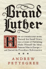 Brand Luther: How an Unheralded Monk Turned His Small Town into a Center of Publishing, Made Himself the Most Famous Man in Europe--and Started the Protestant Reformation