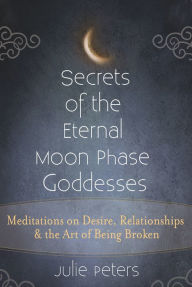 Title: Secrets of the Eternal Moon Phase Goddesses: Meditations on Desire, Relationships and the Art of Being Broken, Author: Julie Peters
